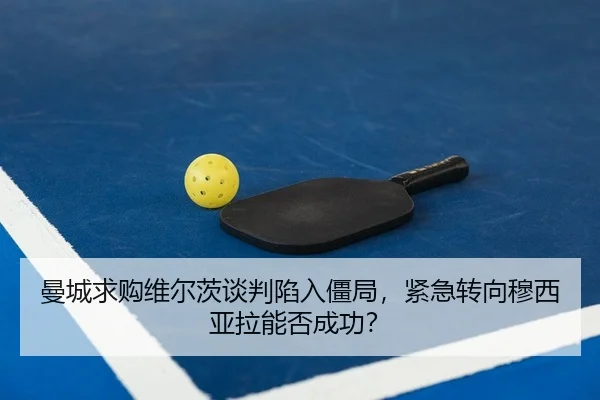 曼城求购维尔茨谈判陷入僵局，紧急转向穆西亚拉能否成功？